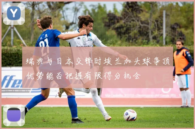 瑞典与日本交锋时埃兰加头球争顶优势能否把握有限得分机会
