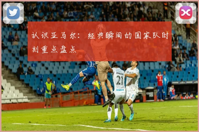 认识亚马尔:经典瞬间的国家队时刻重点盘点