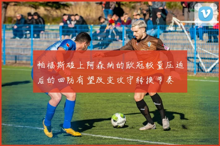 帕福斯碰上阿森纳的欧冠较量压迫后的回防有望改变攻守转换节奏