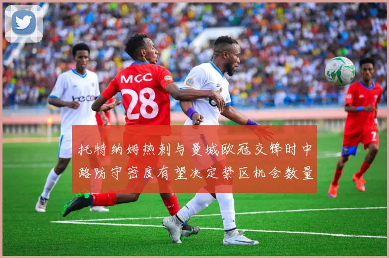 托特纳姆热刺与曼城欧冠交锋时中路防守密度有望决定禁区机会数量