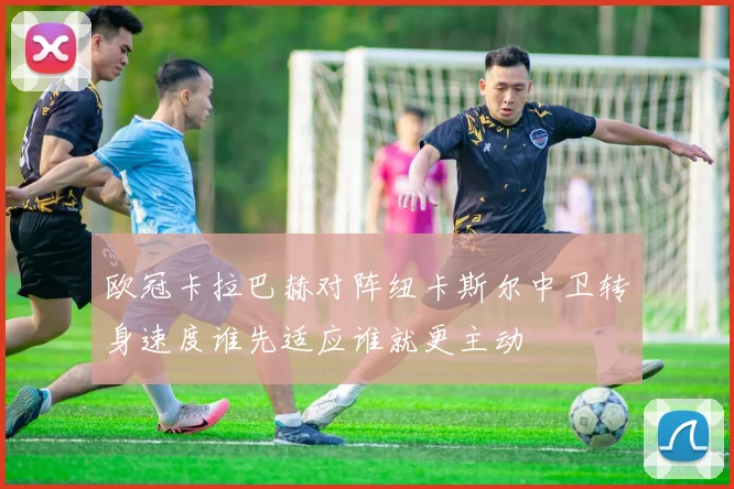 欧冠卡拉巴赫对阵纽卡斯尔中卫转身速度谁先适应谁就更主动
