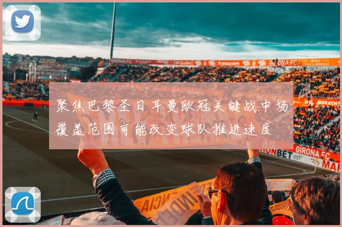 聚焦巴黎圣日耳曼欧冠关键战中场覆盖范围可能改变球队推进速度